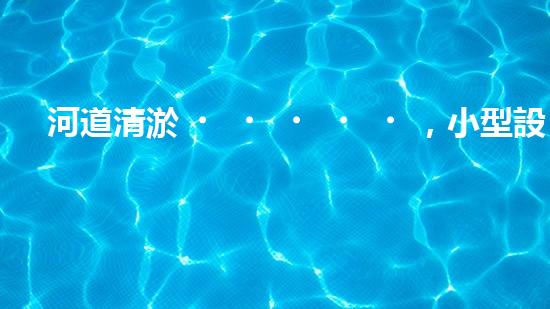 河道清淤，小型設(shè)備助力高效施工